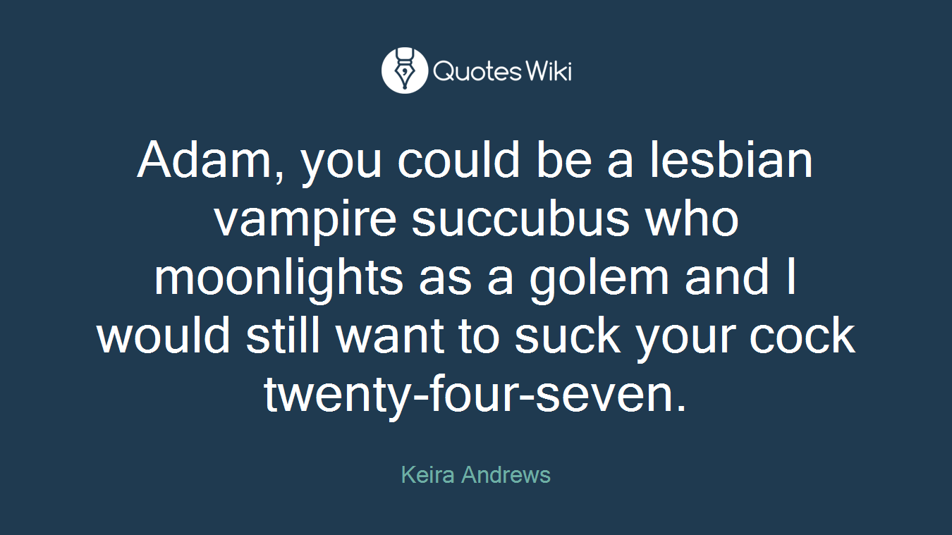 Adam, you could be a lesbian vampire succubus who moonlights as a golem and I would still want to suck your cock twenty-four-seven.