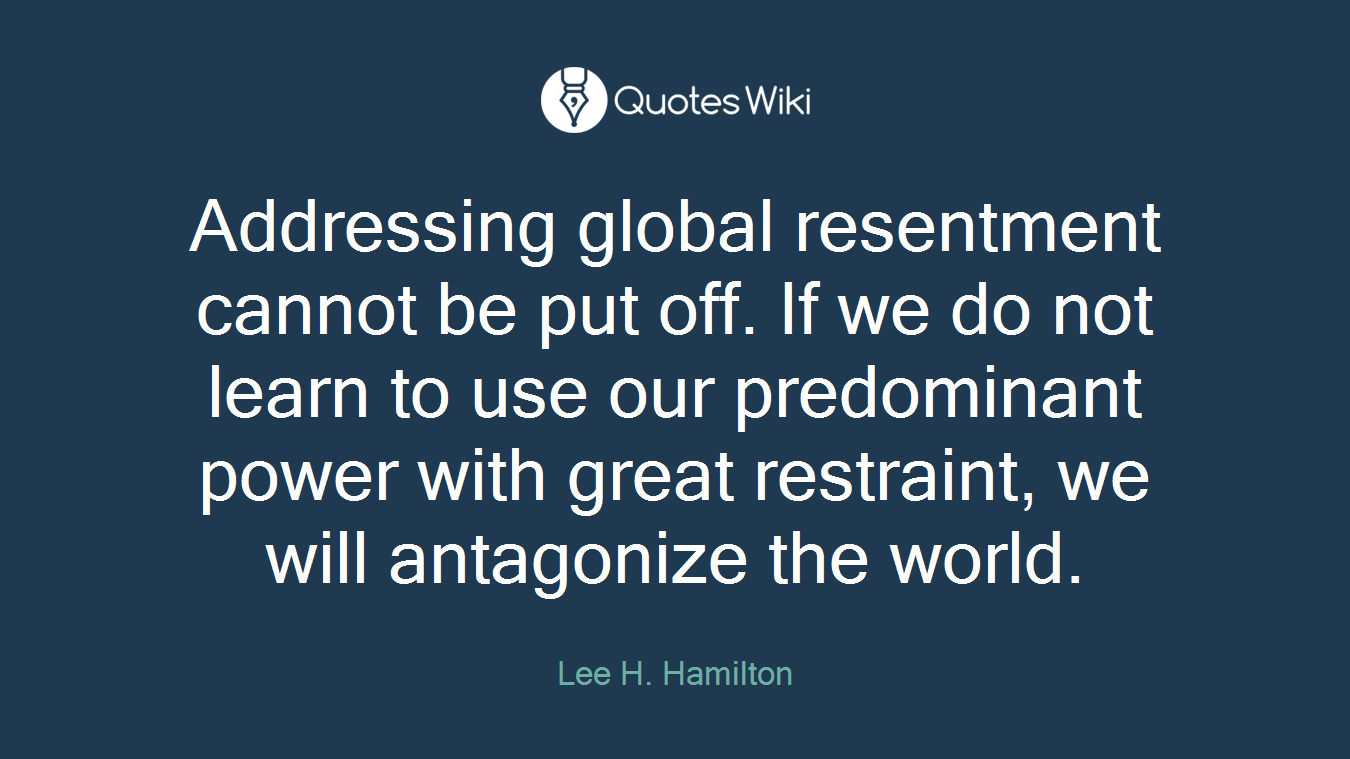 Addressing global resentment cannot be put off. If we do not learn to use our predominant power with great restraint, we will antagonize the world.