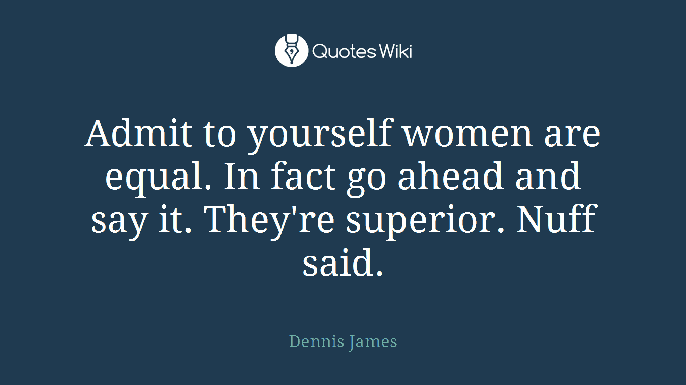 Admit to yourself women are equal. In fact go ahead and say it. They're superior. Nuff said.