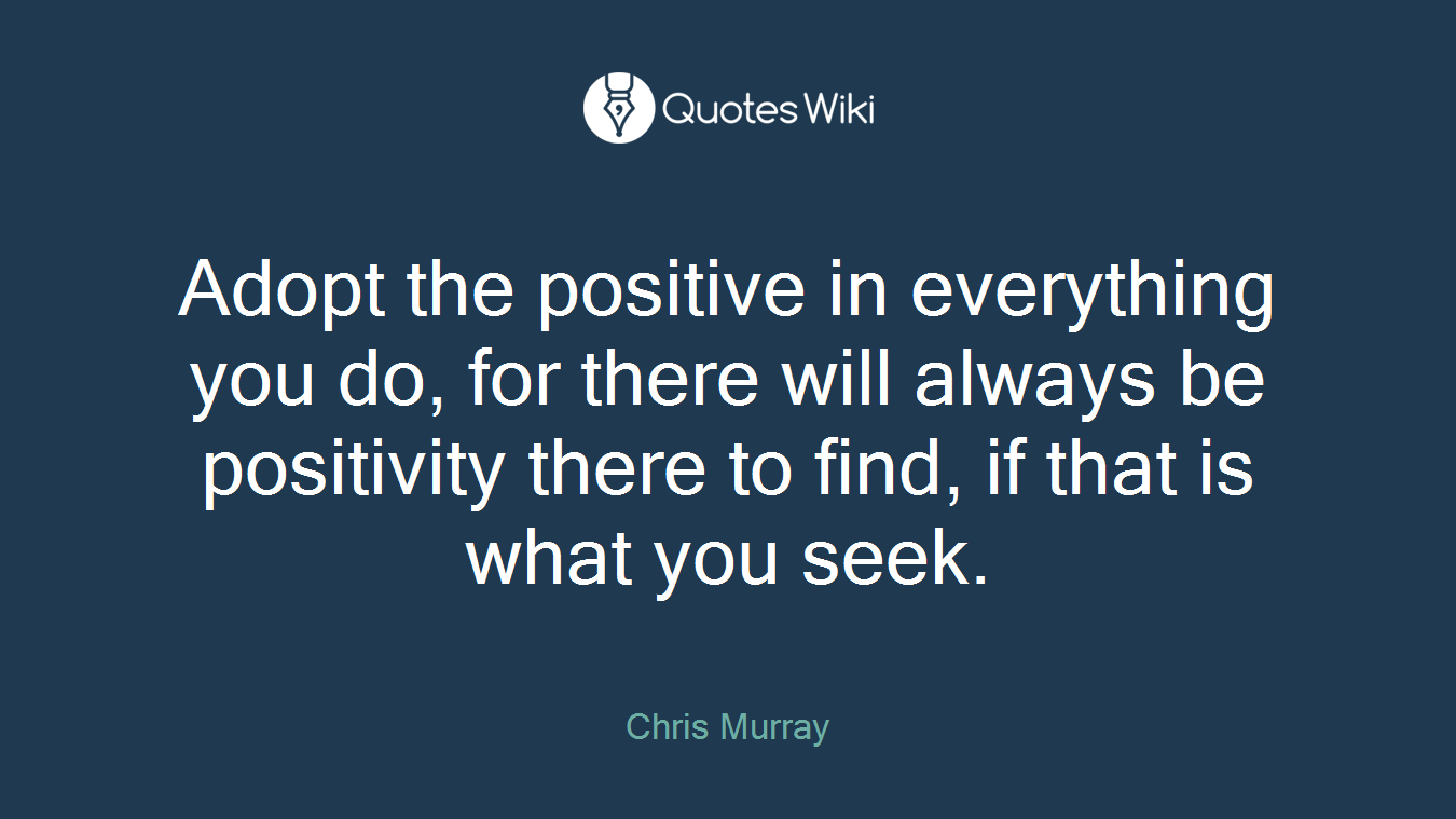 Adopt the positive in everything you do, for there will always be positivity there to find, if that is what you seek.