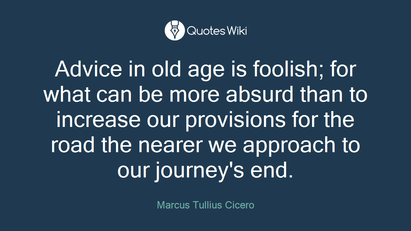 Advice in old age is foolish; for what can be more absurd than to increase our provisions for the road the nearer we approach to our journey's end.