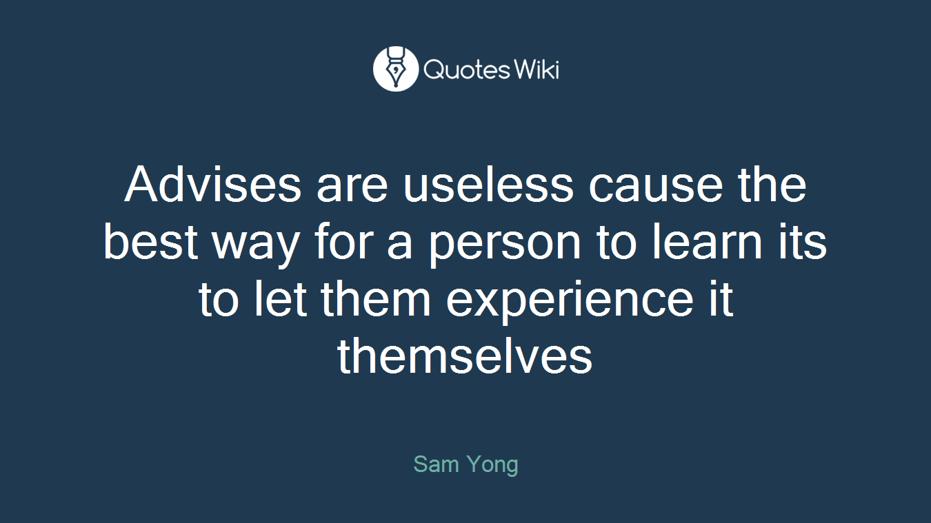 Advises are useless cause the best way for a person to learn its to let them experience it themselves