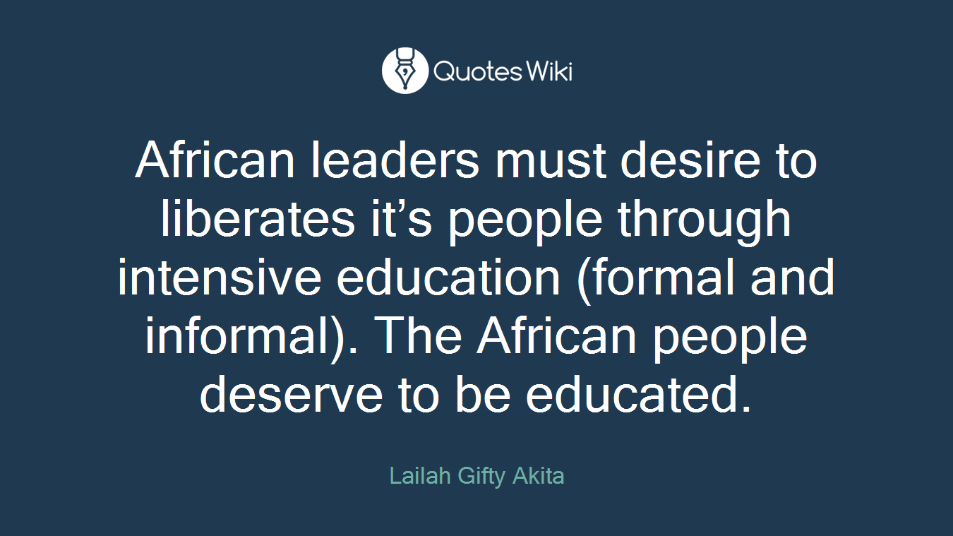 African leaders must desire to liberates it’s people through intensive education (formal and informal). The African people deserve to be educated.