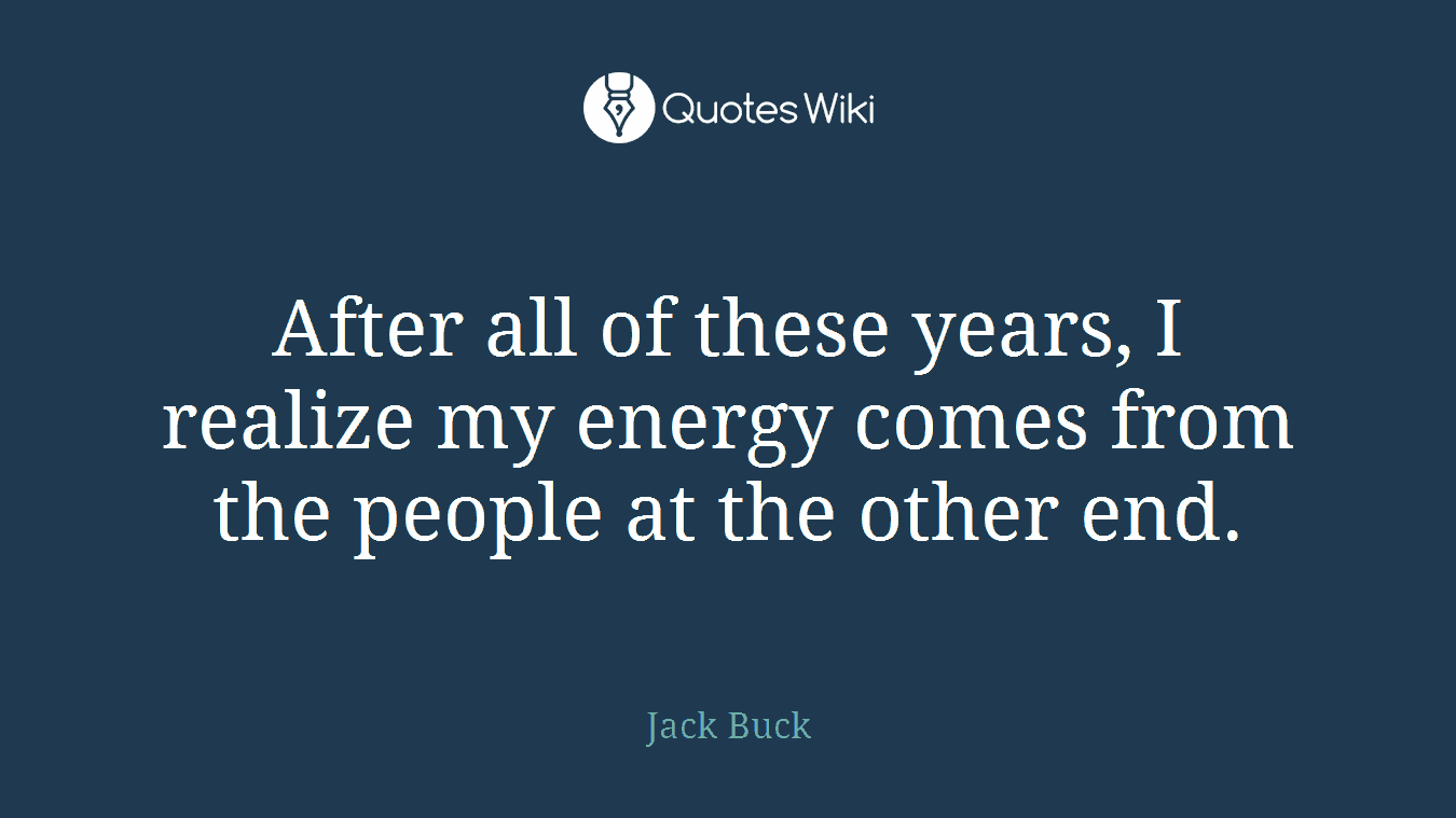 After all of these years, I realize my energy comes from the people at the other end.