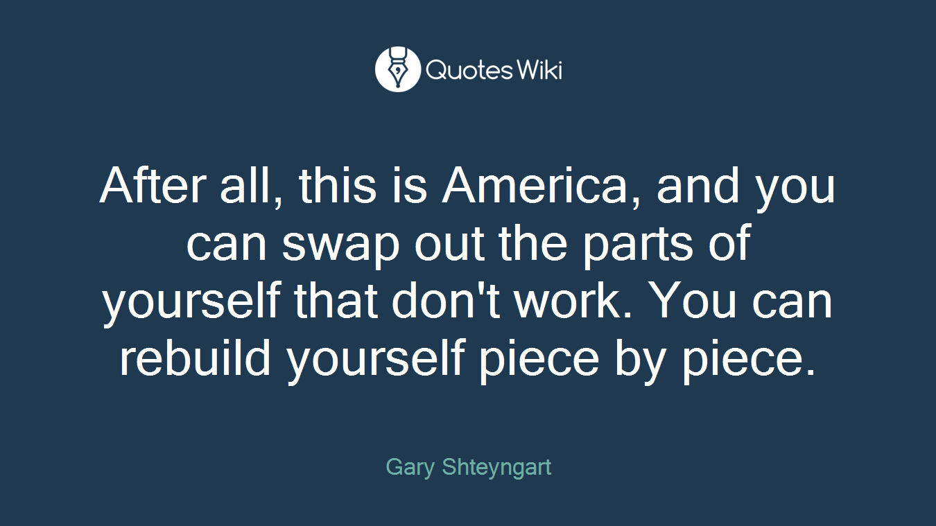 After all, this is America, and you can swap out the parts of yourself that don't work. You can rebuild yourself piece by piece.