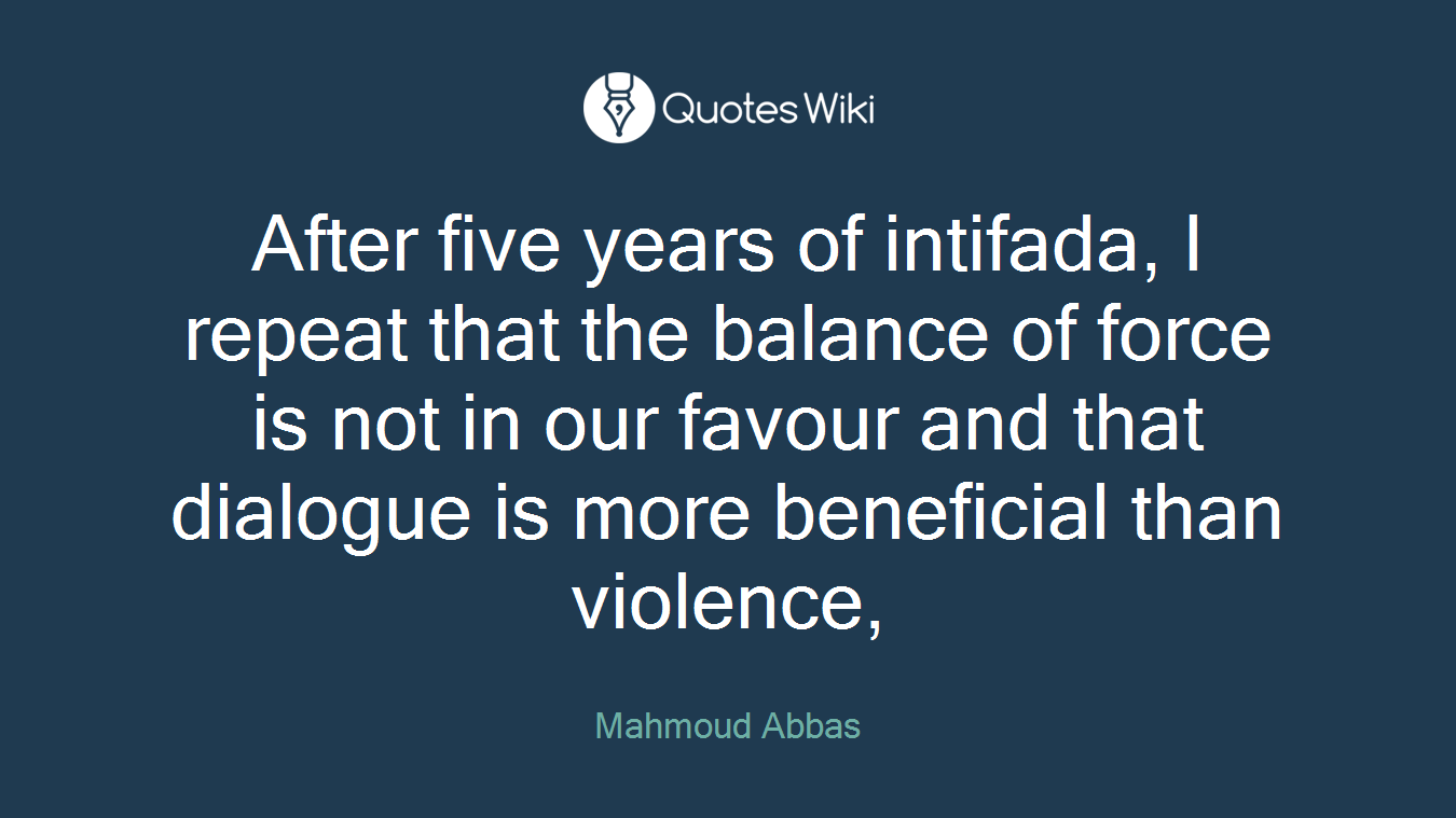 After five years of intifada, I repeat that the balance of force is not in our favour and that dialogue is more beneficial than violence,