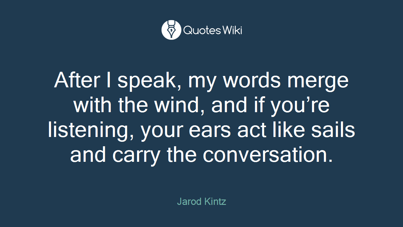 After I speak, my words merge with the wind, and if you’re listening, your ears act like sails and carry the conversation.