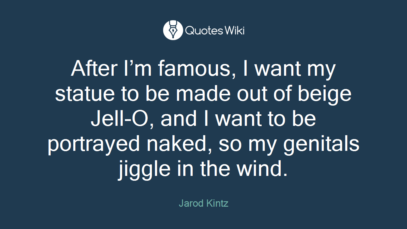 After I’m famous, I want my statue to be made out of beige Jell-O, and I want to be portrayed naked, so my genitals jiggle in the wind.