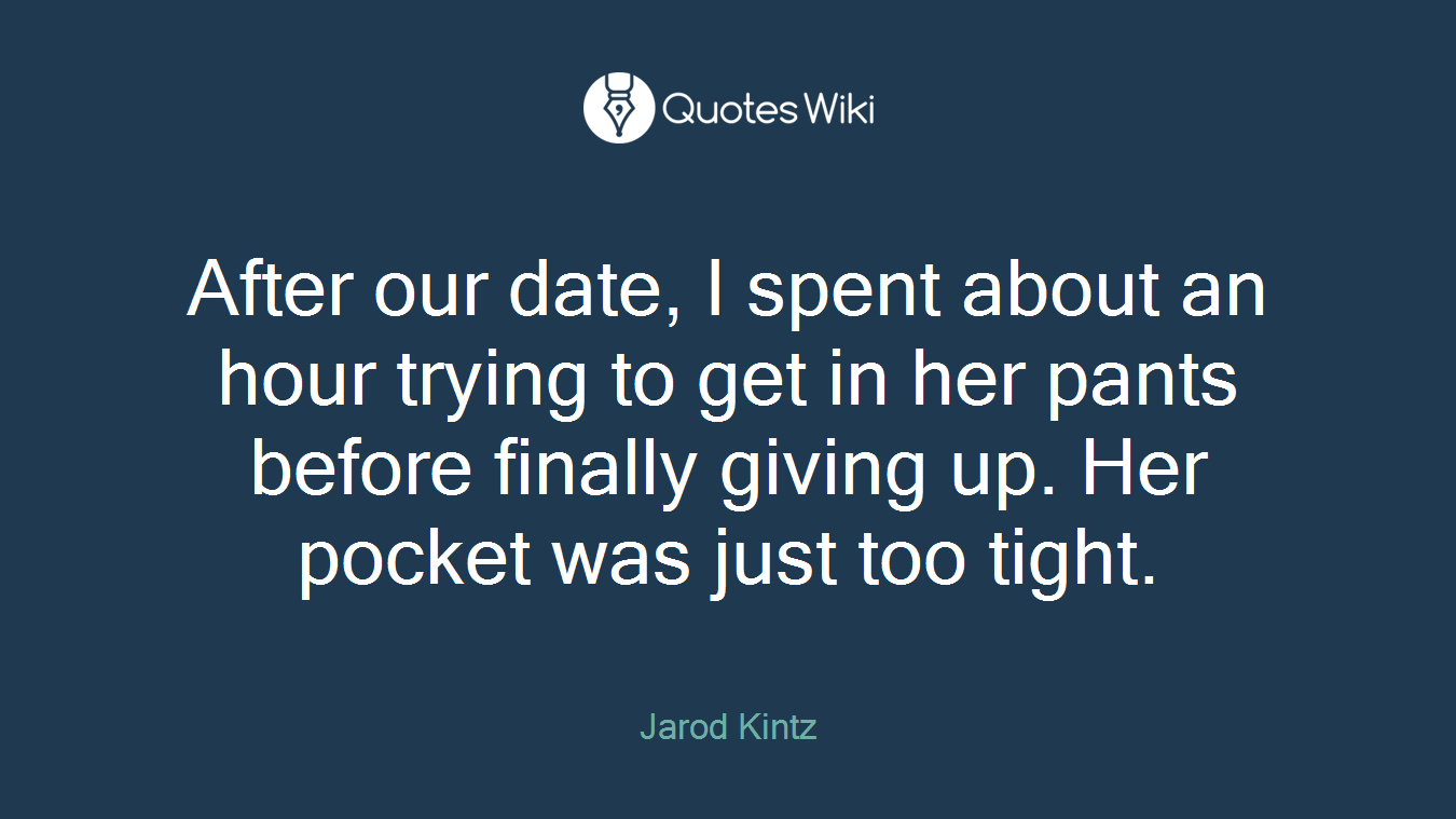 After our date, I spent about an hour trying to get in her pants before finally giving up. Her pocket was just too tight.