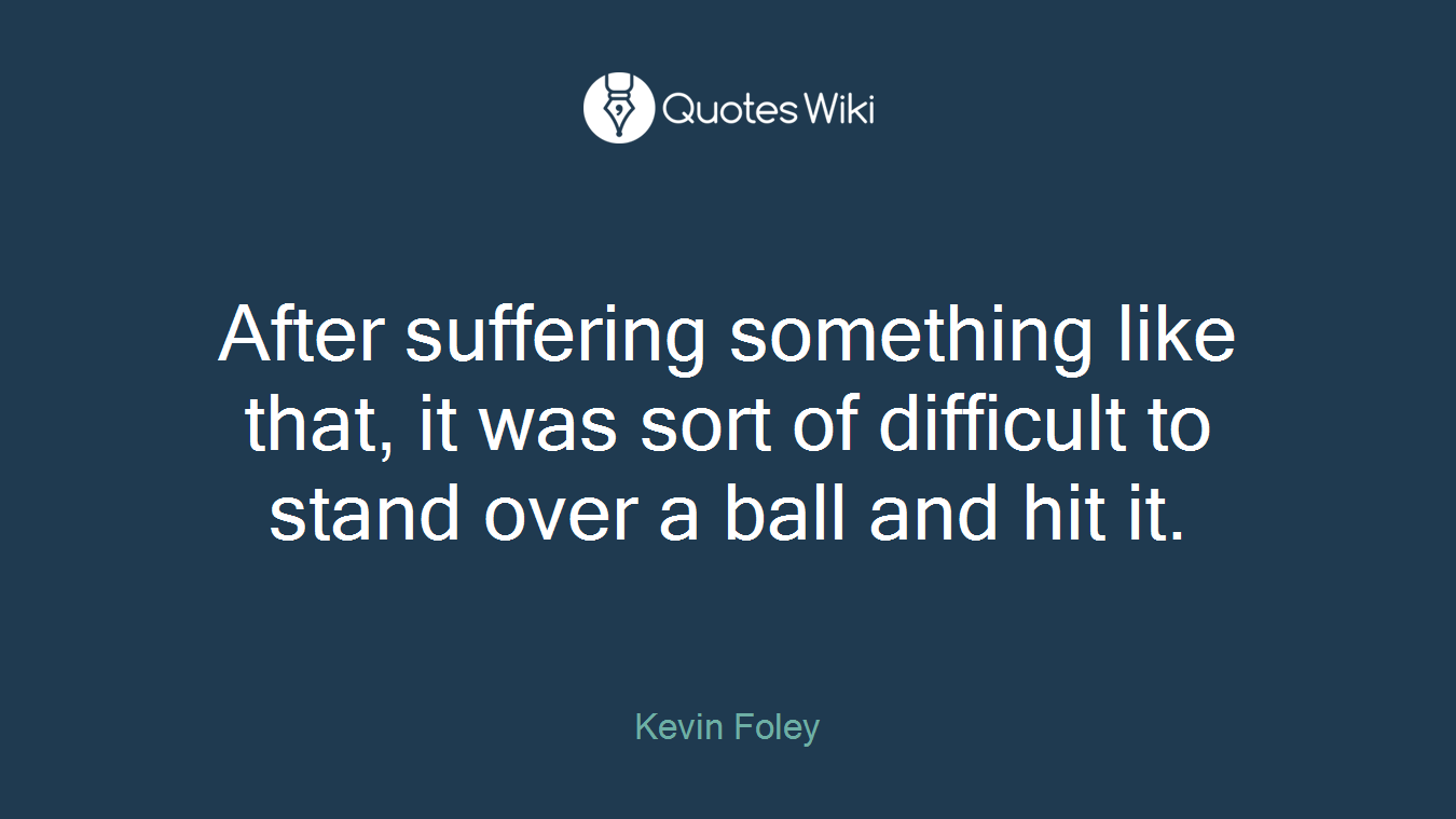 After suffering something like that, it was sort of difficult to stand over a ball and hit it.