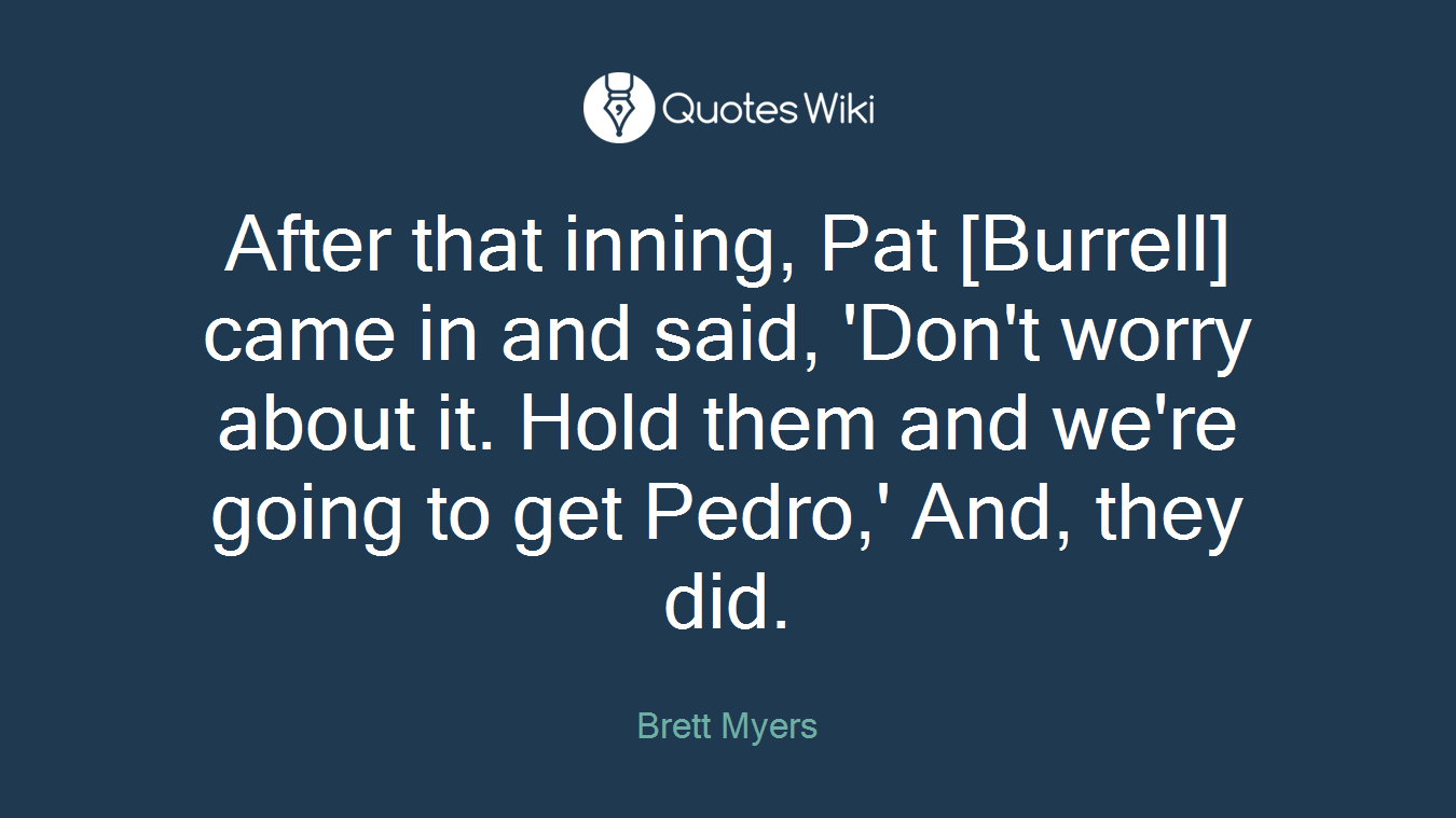 After that inning, Pat [Burrell] came in and said, 'Don't worry about it. Hold them and we're going to get Pedro,' And, they did.