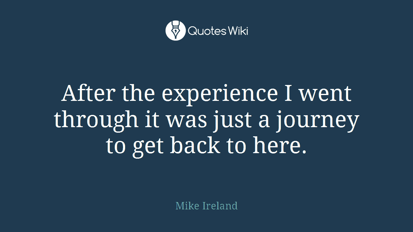 After the experience I went through it was just a journey to get back to here.