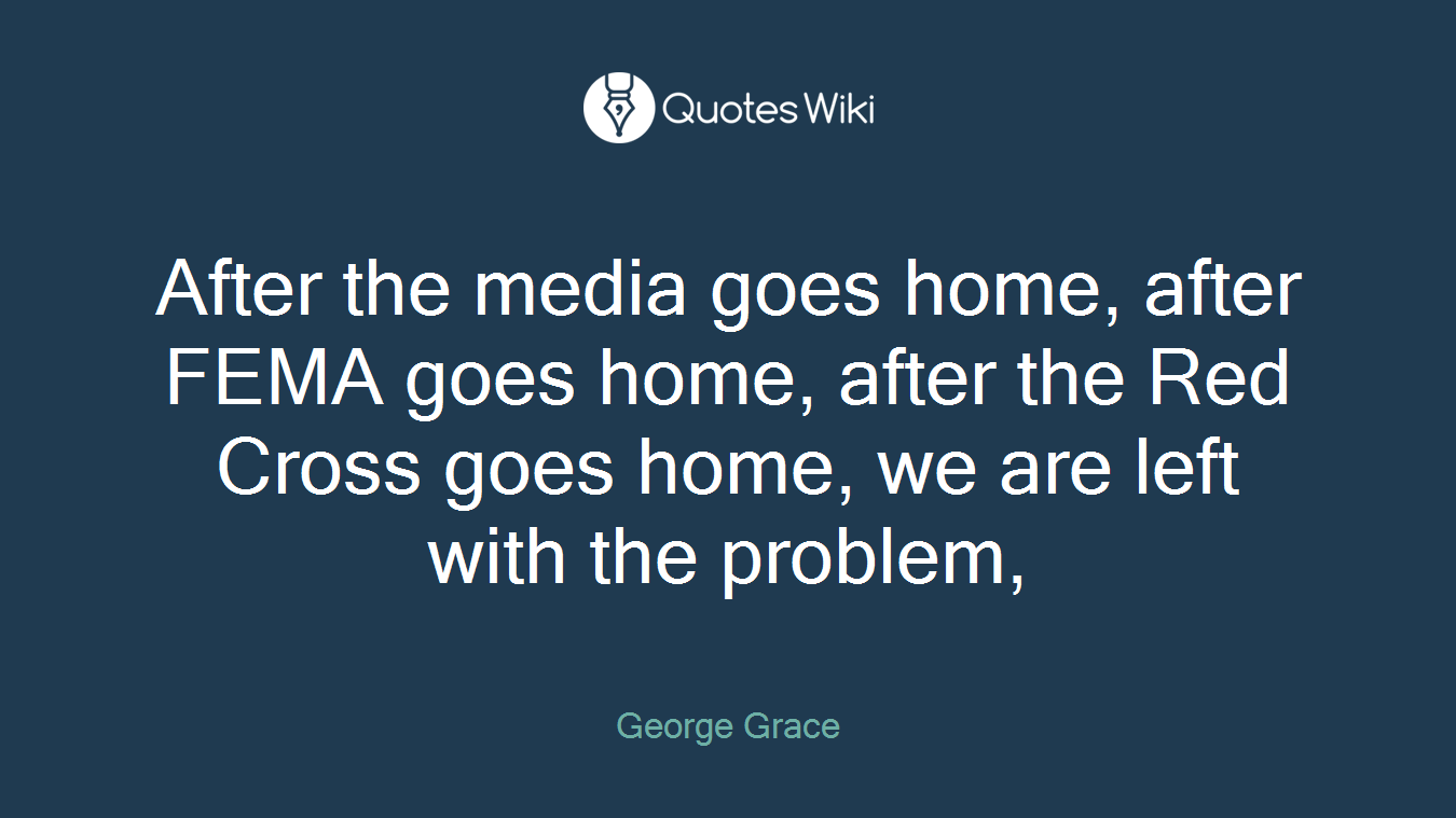 After the media goes home, after FEMA goes home, after the Red Cross goes home, we are left with the problem,