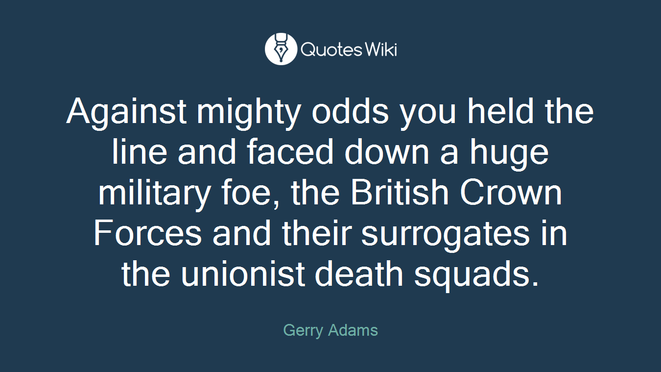 Against mighty odds you held the line and faced down a huge military foe, the British Crown Forces and their surrogates in the unionist death squads.
