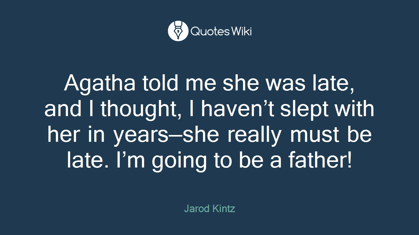 Agatha told me she was late, and I thought, I haven’t slept with her in years—she really must be late. I’m going to be a father!