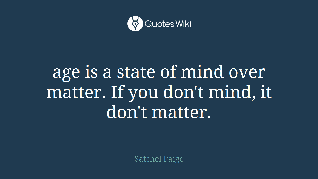 age is a state of mind over matter. If you don't mind, it don't matter.