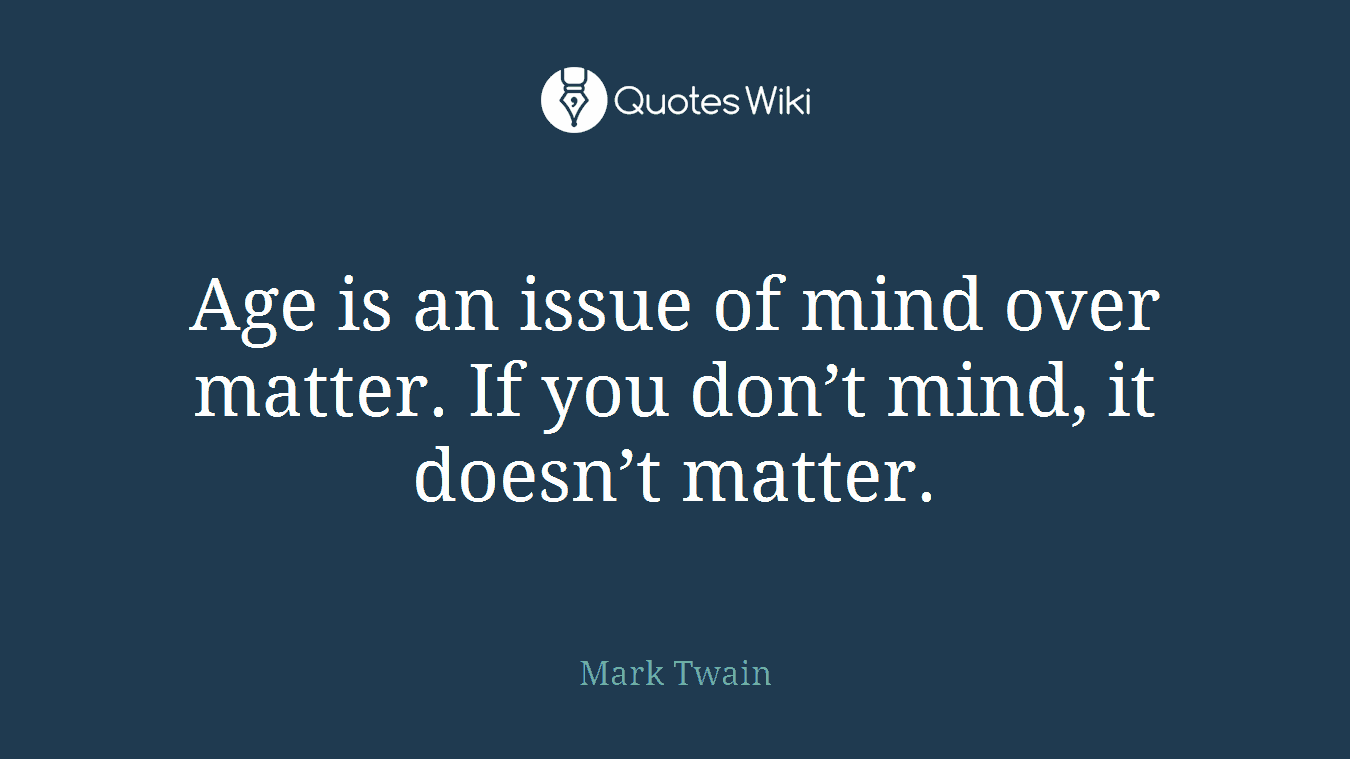 Age is an issue of mind over matter. If you don’t mind, it doesn’t matter.