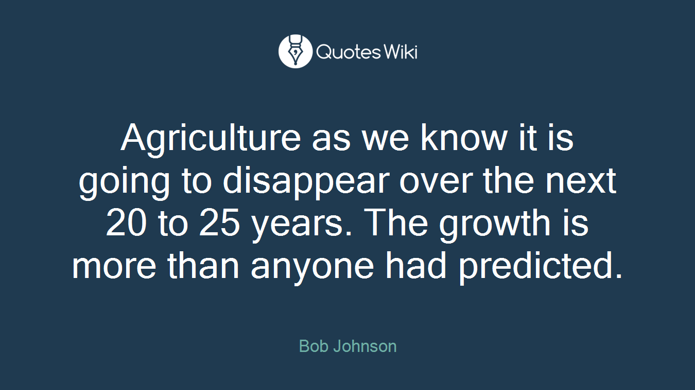 Agriculture as we know it is going to disappear over the next 20 to 25 years. The growth is more than anyone had predicted.