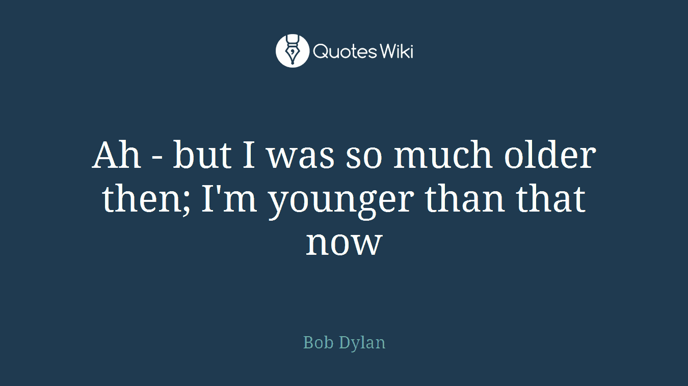 Ah - but I was so much older then; I'm younger than that now