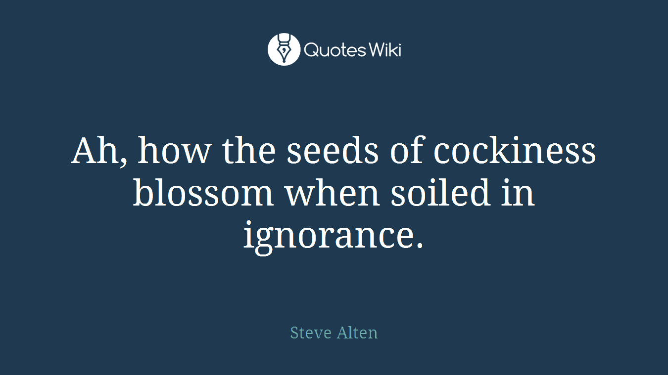 Ah, how the seeds of cockiness blossom when soiled in ignorance.