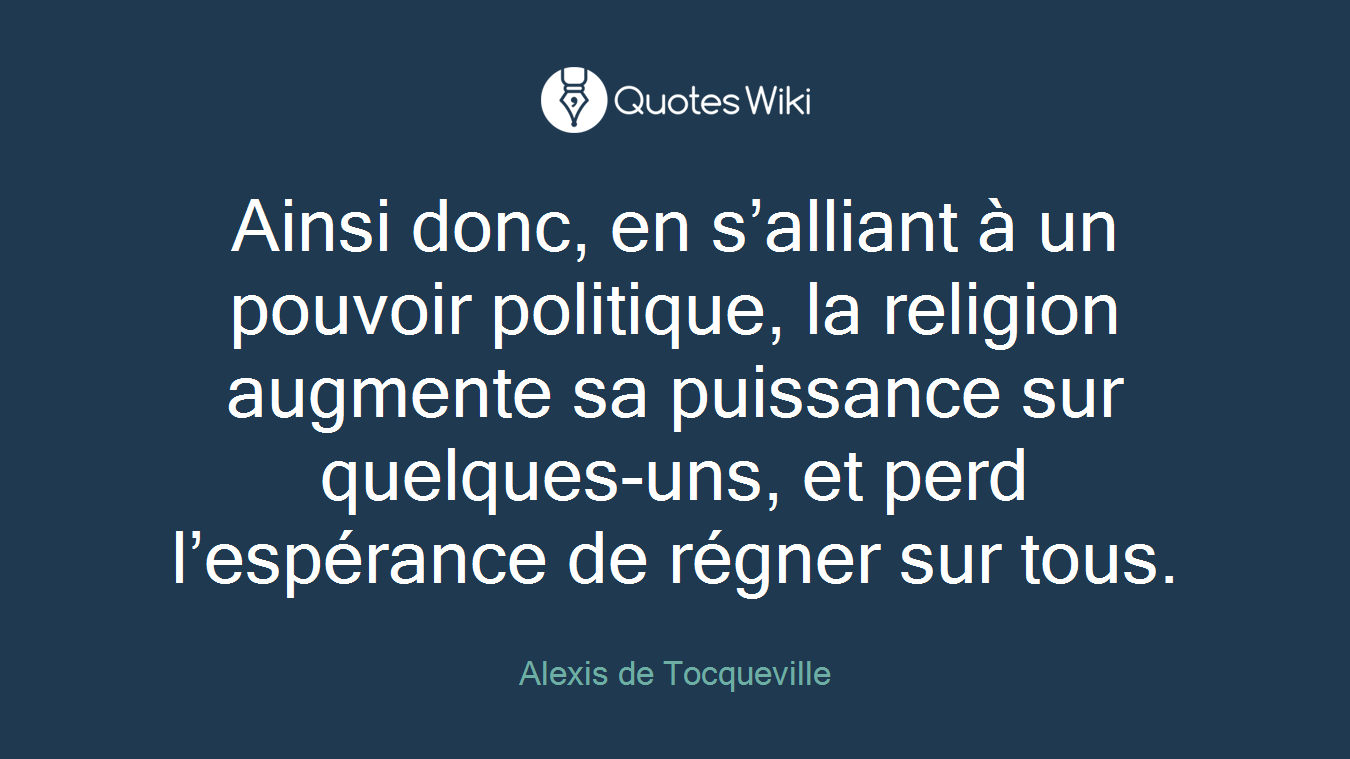 Ainsi donc, en s’alliant à un pouvoir politique, la religion augmente sa puissance sur quelques-uns, et perd l’espérance de régner sur tous.