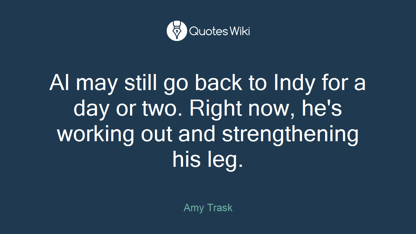 Al may still go back to Indy for a day or two. Right now, he's working out and strengthening his leg.