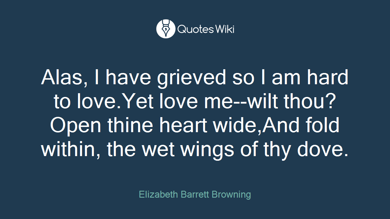 Alas, I have grieved so I am hard to love.Yet love me--wilt thou? Open thine heart wide,And fold within, the wet wings of thy dove.