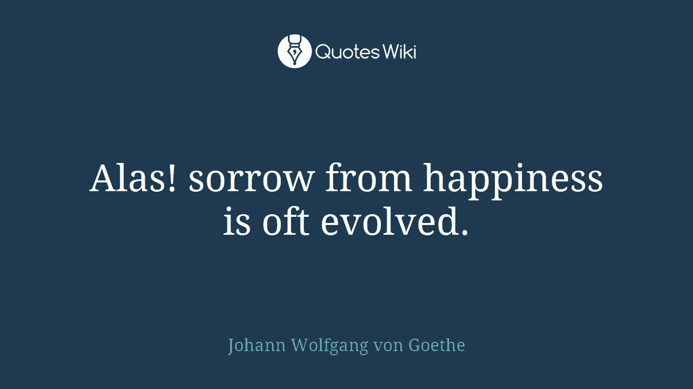 Alas! sorrow from happiness is oft evolved.