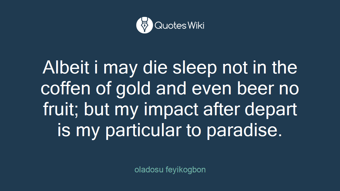 Albeit i may die sleep not in the coffen of gold and even beer no fruit; but my impact after depart is my particular to paradise.
