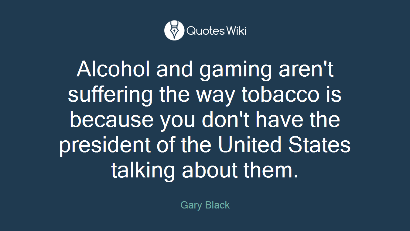 Alcohol and gaming aren't suffering the way tobacco is because you don't have the president of the United States talking about them.
