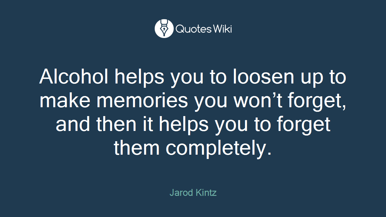 Alcohol helps you to loosen up to make memories you won’t forget, and then it helps you to forget them completely.