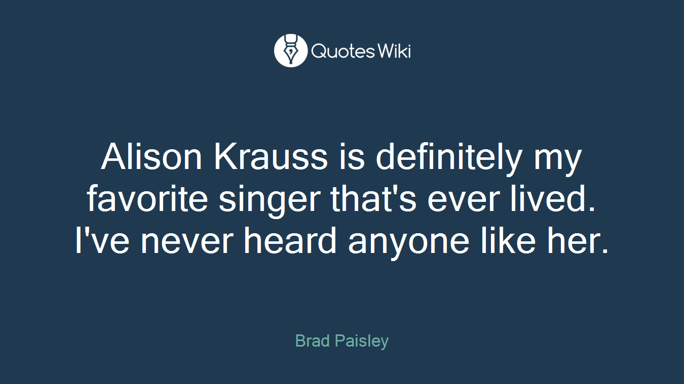 Alison Krauss is definitely my favorite singer that's ever lived. I've never heard anyone like her.