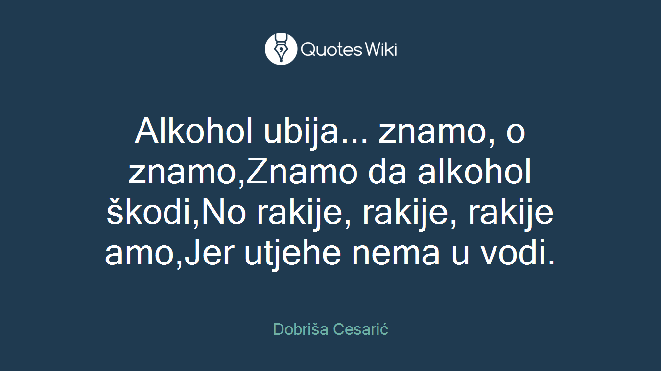 Alkohol ubija... znamo, o znamo,Znamo da alkohol škodi,No rakije, rakije, rakije amo,Jer utjehe nema u vodi.