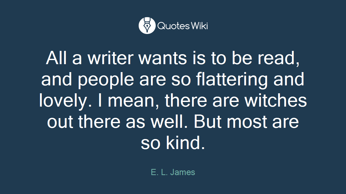 All a writer wants is to be read, and people are so flattering and lovely. I mean, there are witches out there as well. But most are so kind.