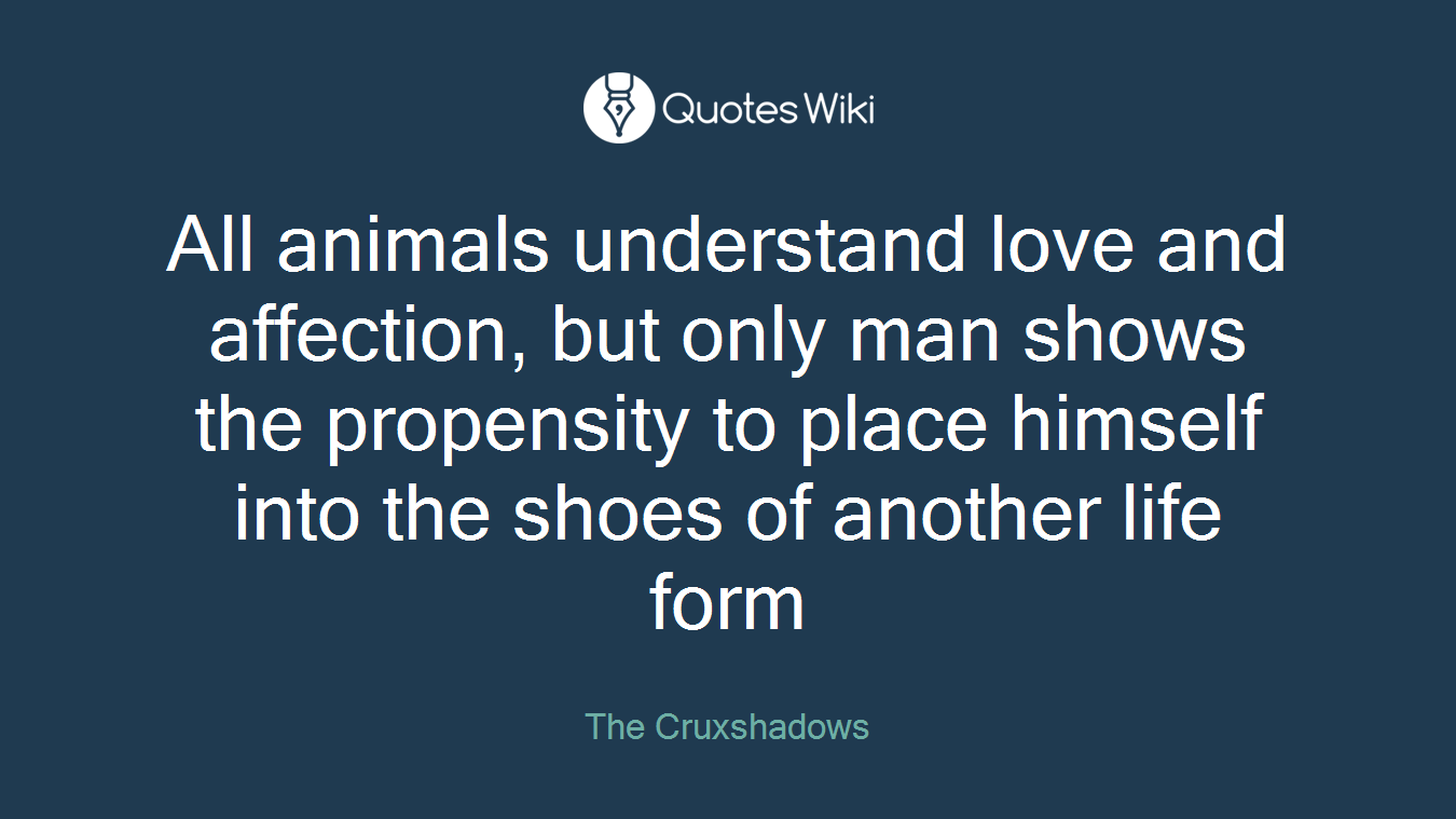 All animals understand love and affection, but only man shows the propensity to place himself into the shoes of another life form