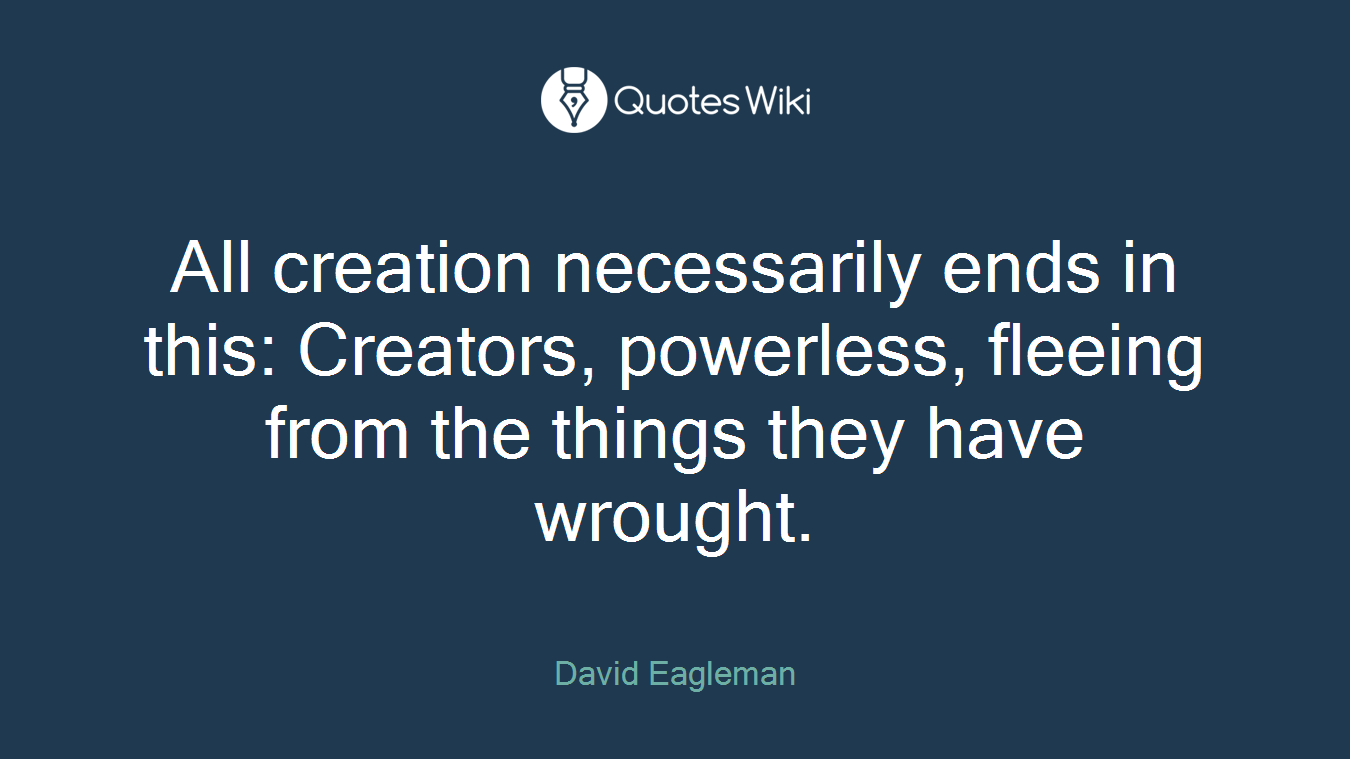 All creation necessarily ends in this: Creators, powerless, fleeing from the things they have wrought.