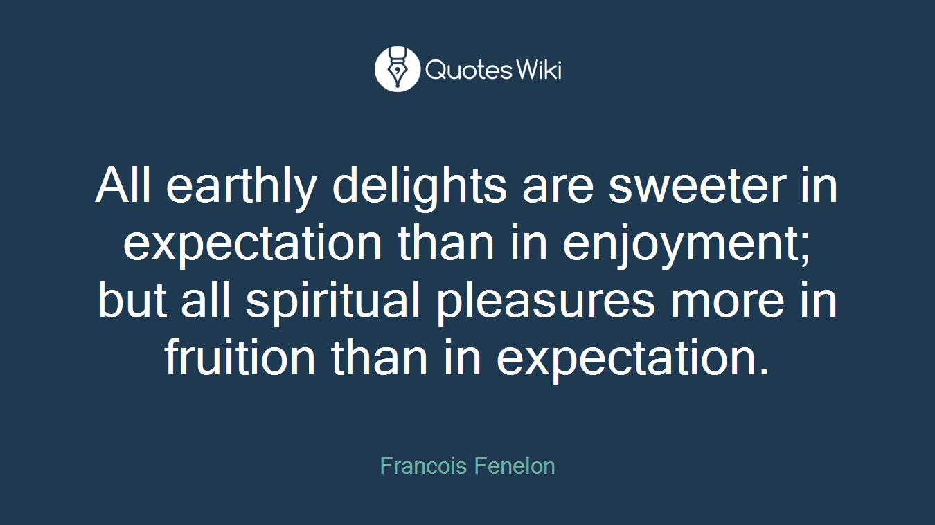 All earthly delights are sweeter in expectation than in enjoyment; but all spiritual pleasures more in fruition than in expectation.