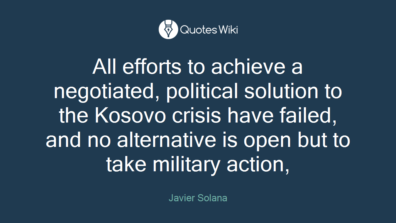 All efforts to achieve a negotiated, political solution to the Kosovo crisis have failed, and no alternative is open but to take military action,