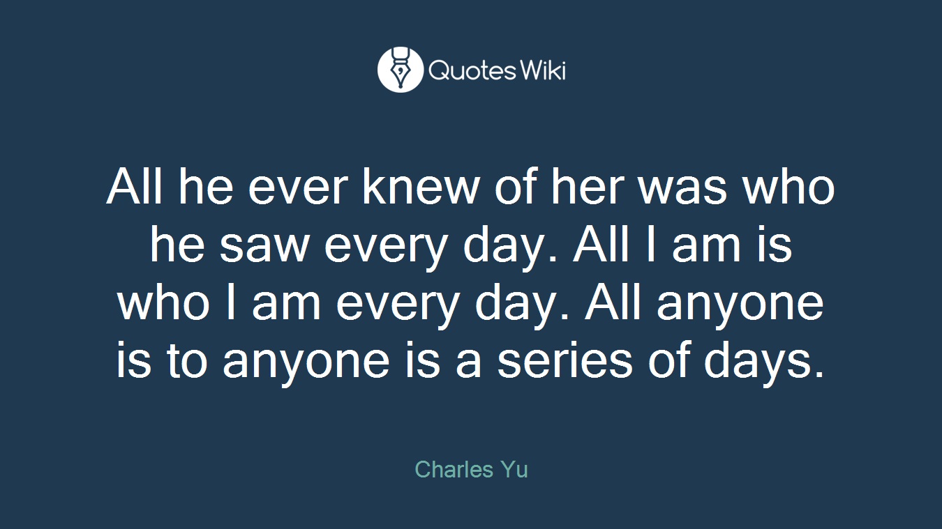 All he ever knew of her was who he saw every day. All I am is who I am every day. All anyone is to anyone is a series of days.
