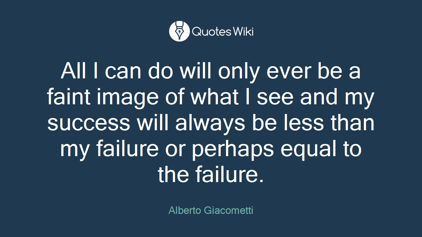 All I can do will only ever be a faint image of what I see and my success will always be less than my failure or perhaps equal to the failure.