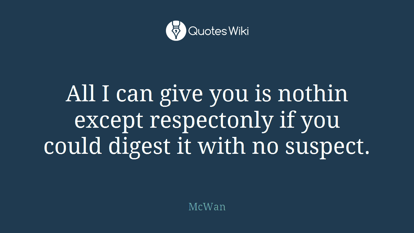 All I can give you is nothin except respectonly if you could digest it with no suspect.