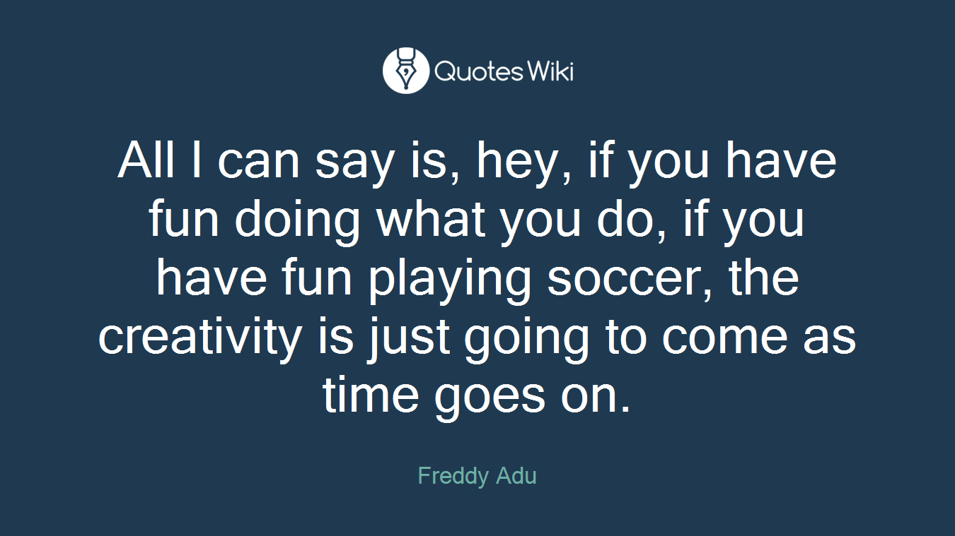 All I can say is, hey, if you have fun doing what you do, if you have fun playing soccer, the creativity is just going to come as time goes on.