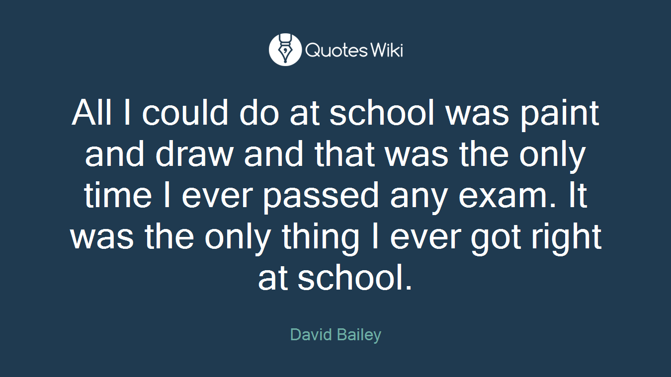 All I could do at school was paint and draw and that was the only time I ever passed any exam. It was the only thing I ever got right at school.