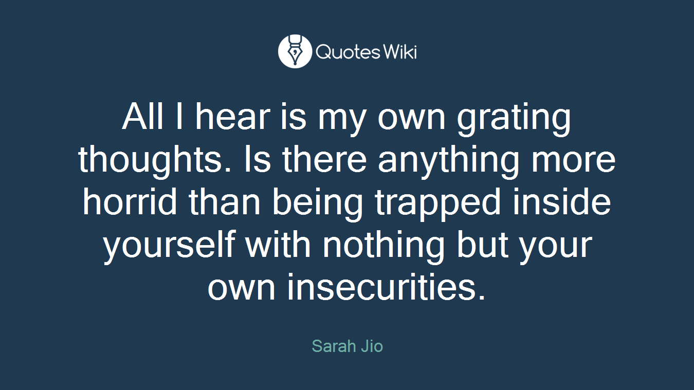 All I hear is my own grating thoughts. Is there anything more horrid than being trapped inside yourself with nothing but your own insecurities.