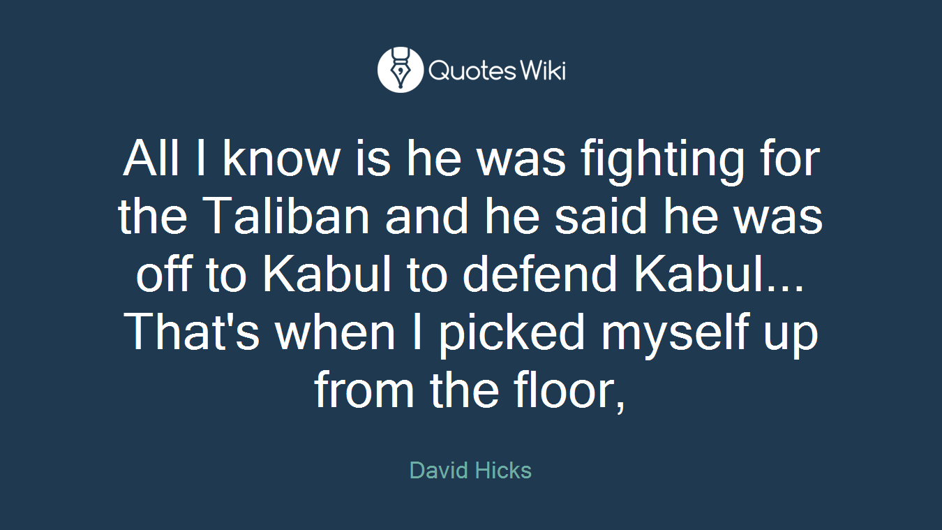 All I know is he was fighting for the Taliban and he said he was off to Kabul to defend Kabul... That's when I picked myself up from the floor,