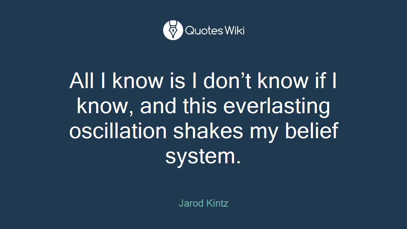 All I know is I don’t know if I know, and this everlasting oscillation shakes my belief system.