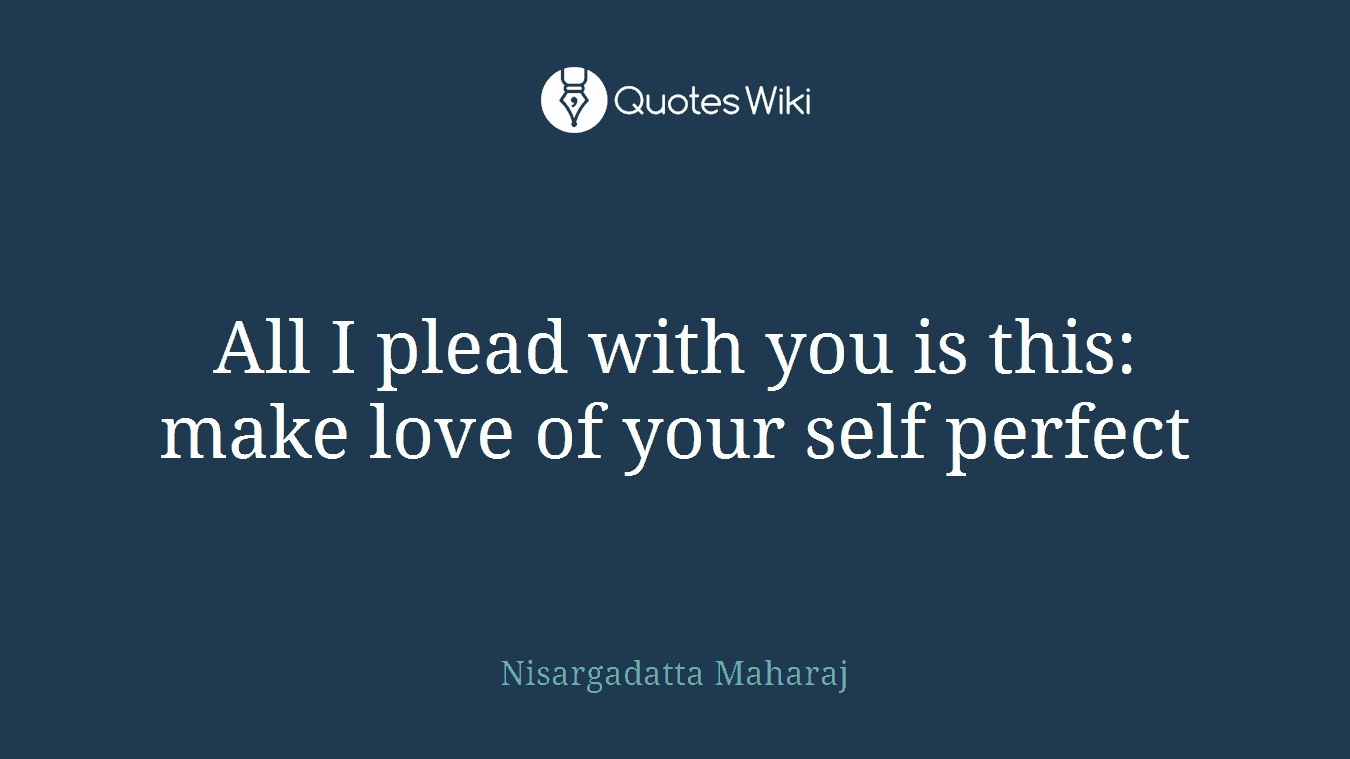 All I plead with you is this: make love of your self perfect