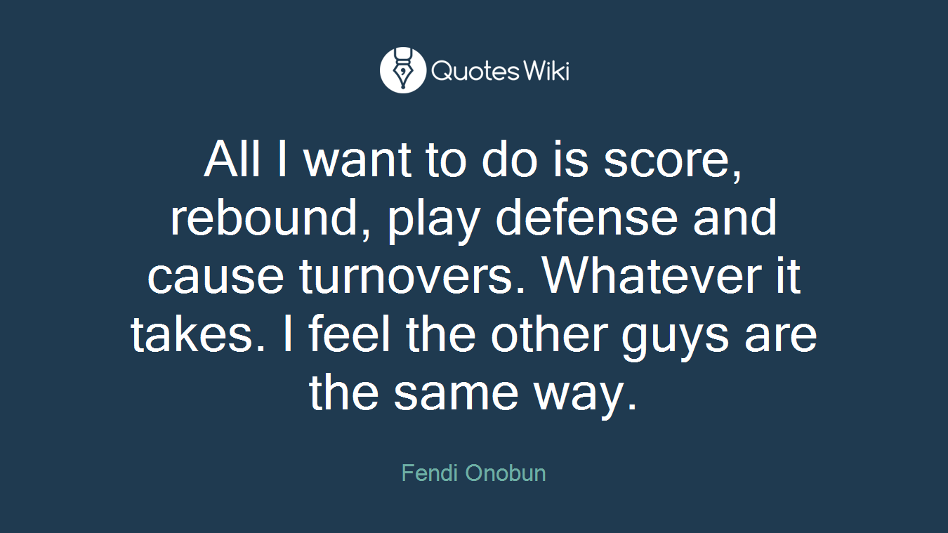 All I want to do is score, rebound, play defense and cause turnovers. Whatever it takes. I feel the other guys are the same way.