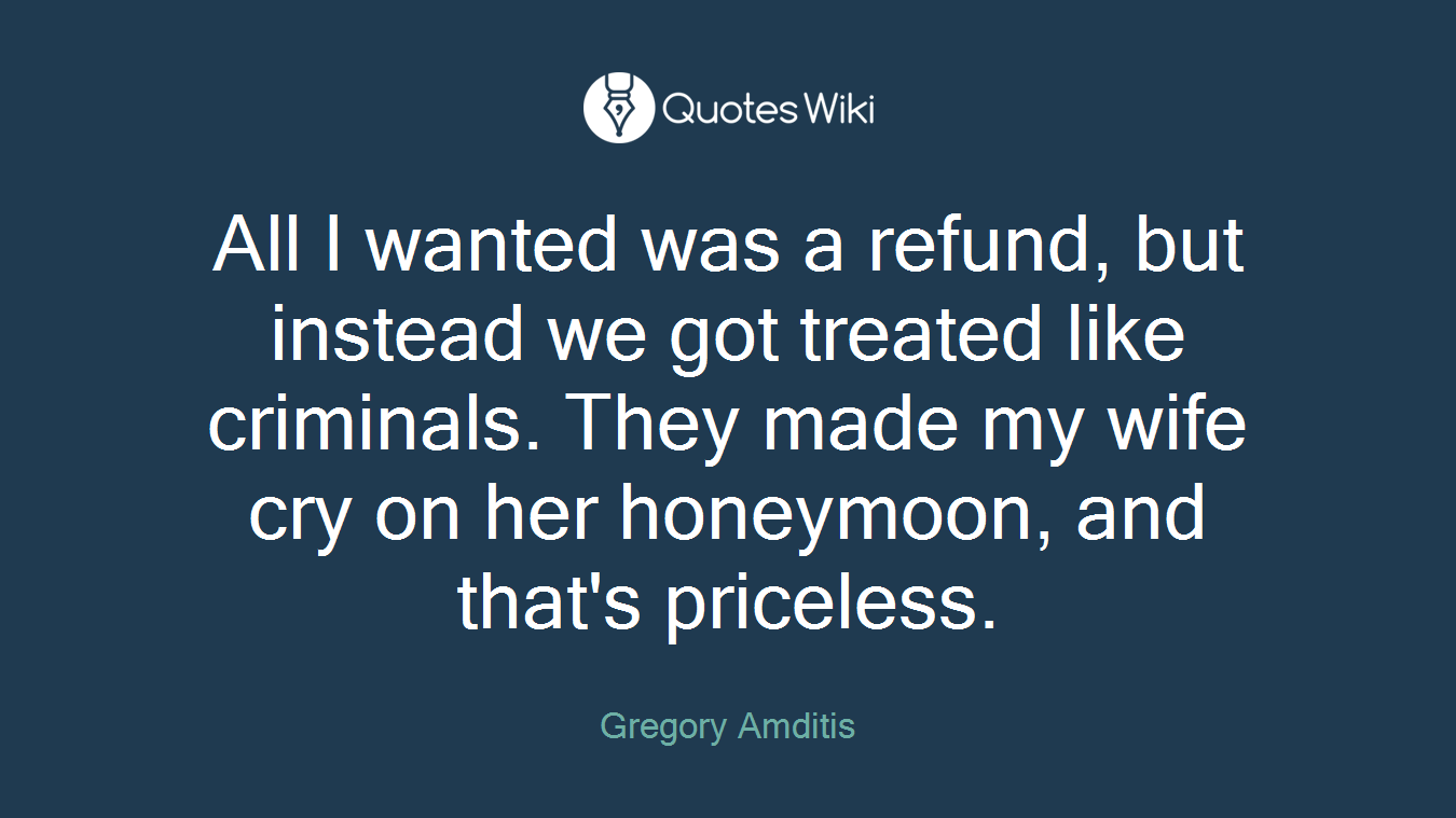 All I wanted was a refund, but instead we got treated like criminals. They made my wife cry on her honeymoon, and that's priceless.