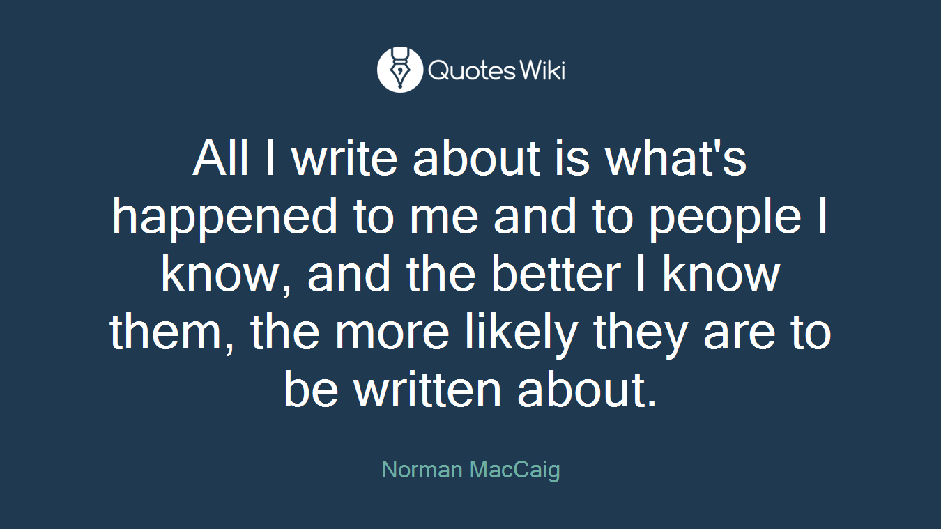 All I write about is what's happened to me and to people I know, and the better I know them, the more likely they are to be written about.